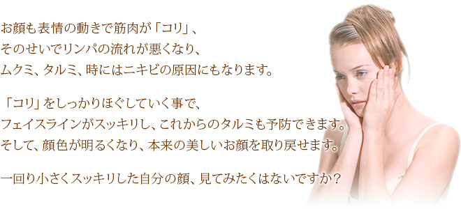 お顔も表情の動きで筋肉が「コリ」、そのせいでリンパの流れが悪くなり、ムクミ、タルミ、時にはニキビの原因にもなります。「コリ」をしっかりほぐしていく事で、フェイスラインがスッキリし、これからのタルミも予防できます。そして、顔色が明るくなり、本来の美しいお顔を取り戻せます。一回り小さくスッキリした自分の顔、見てみたくはないですか？